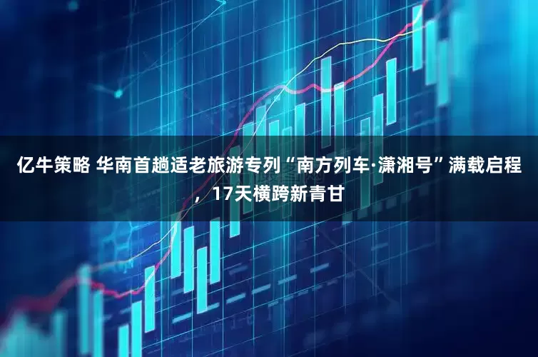 亿牛策略 华南首趟适老旅游专列“南方列车·潇湘号”满载启程，17天横跨新青甘