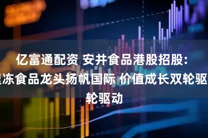 亿富通配资 安井食品港股招股: 速冻食品龙头扬帆国际 价值成长双轮驱动
