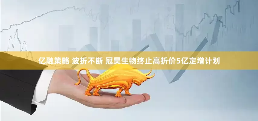 亿融策略 波折不断 冠昊生物终止高折价5亿定增计划