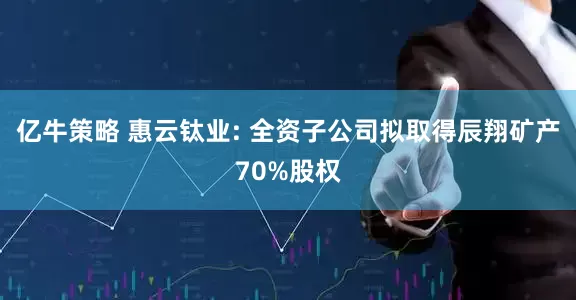 亿牛策略 惠云钛业: 全资子公司拟取得辰翔矿产70%股权