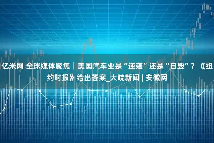 亿米网 全球媒体聚焦｜美国汽车业是“逆袭”还是“自毁”？《纽约时报》给出答案_大皖新闻 | 安徽网