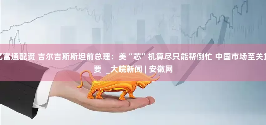 亿富通配资 吉尔吉斯斯坦前总理：美“芯”机算尽只能帮倒忙 中国市场至关重要  _大皖新闻 | 安徽网