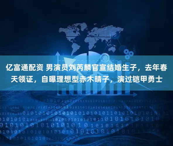 亿富通配资 男演员刘芮麟官宣结婚生子，去年春天领证，自曝理想型赤木晴子，演过铠甲勇士