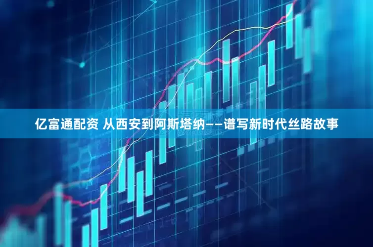 亿富通配资 从西安到阿斯塔纳——谱写新时代丝路故事