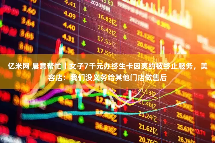 亿米网 晨意帮忙丨女子7千元办终生卡因爽约被终止服务，美容店：我们没义务给其他门店做售后