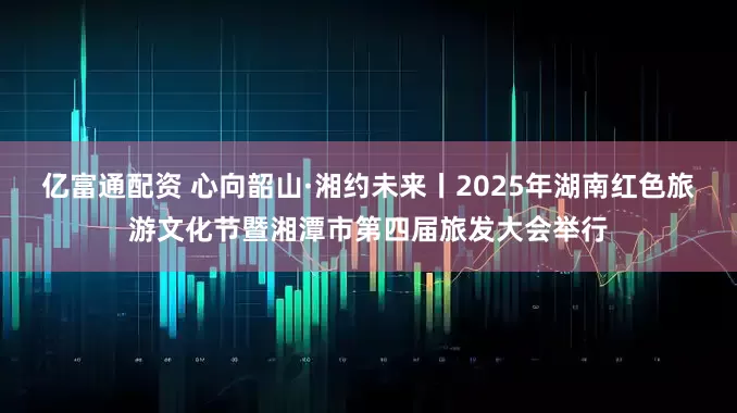 亿富通配资 心向韶山·湘约未来丨2025年湖南红色旅游文化节暨湘潭市第四届旅发大会举行