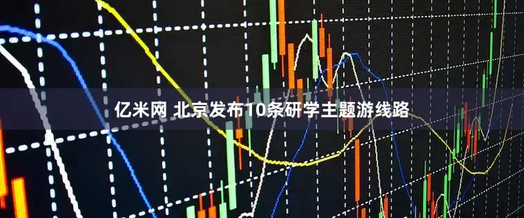 亿米网 北京发布10条研学主题游线路