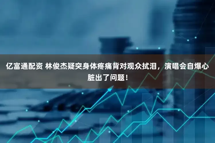 亿富通配资 林俊杰疑突身体疼痛背对观众拭泪，演唱会自爆心脏出了问题！