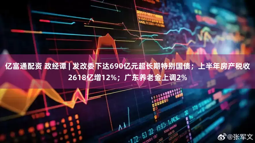 亿富通配资 政经谭 | 发改委下达690亿元超长期特别国债；上半年房产税收2618亿增12%；广东养老金上调2%