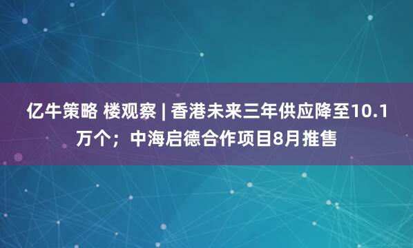 亿牛策略 楼观察 | 香港未来三年供应降至10.1万个；中海启德合作项目8月推售