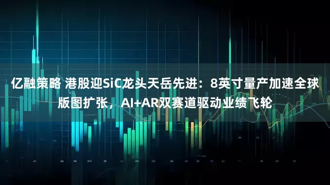 亿融策略 港股迎SiC龙头天岳先进：8英寸量产加速全球版图扩张，AI+AR双赛道驱动业绩飞轮