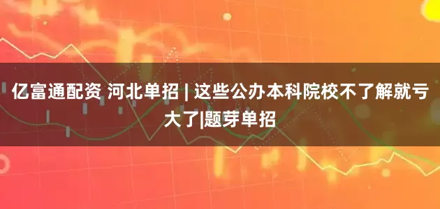 亿富通配资 河北单招 | 这些公办本科院校不了解就亏大了|题芽单招