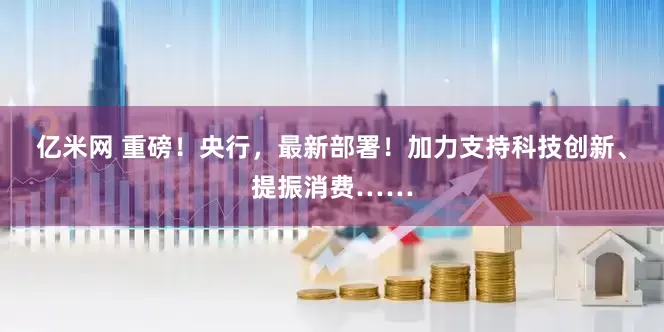 亿米网 重磅！央行，最新部署！加力支持科技创新、提振消费……