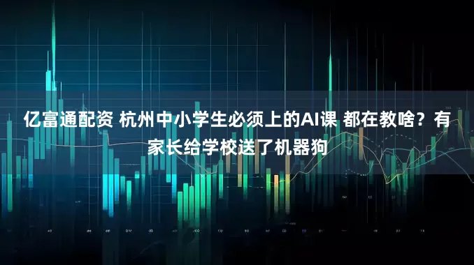 亿富通配资 杭州中小学生必须上的AI课 都在教啥？有家长给学校送了机器狗