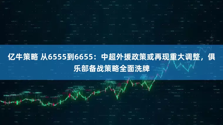 亿牛策略 从6555到6655：中超外援政策或再现重大调整，俱乐部备战策略全面洗牌