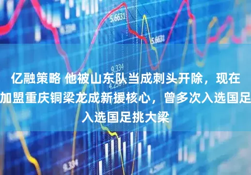 亿融策略 他被山东队当成刺头开除，现在却官宣加盟重庆铜梁龙成新援核心，曾多次入选国足挑大梁